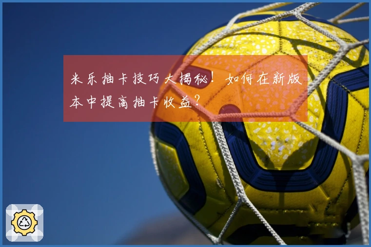 米乐抽卡技巧大揭秘！如何在新版本中提高抽卡收益？