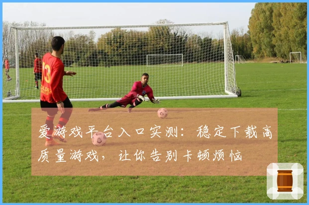 爱游戏平台入口实测：稳定下载高质量游戏，让你告别卡顿烦恼