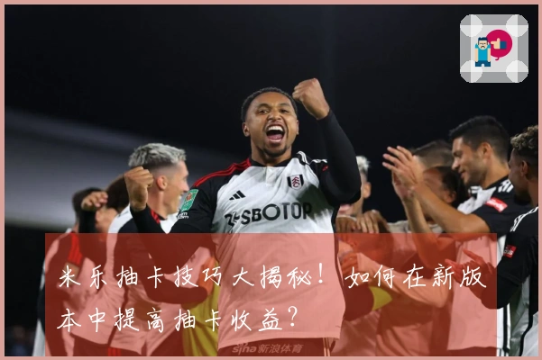 米乐抽卡技巧大揭秘！如何在新版本中提高抽卡收益？