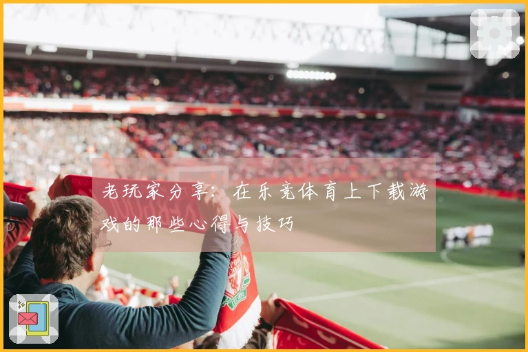 老玩家分享：在乐竞体育上下载游戏的那些心得与技巧