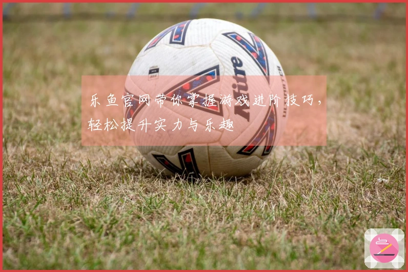 乐鱼官网带你掌握游戏进阶技巧，轻松提升实力与乐趣