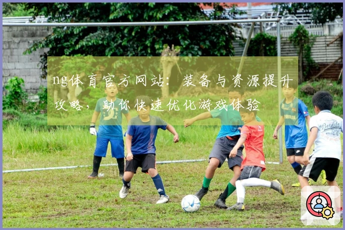 ng体育官方网站：装备与资源提升攻略，助你快速优化游戏体验