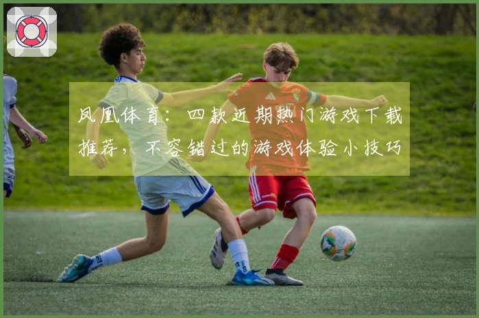 凤凰体育：四款近期热门游戏下载推荐，不容错过的游戏体验小技巧！
